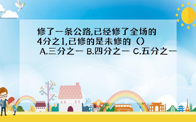 修了一条公路,已经修了全场的4分之1,已修的是未修的（） A.三分之一 B.四分之一 C.五分之一