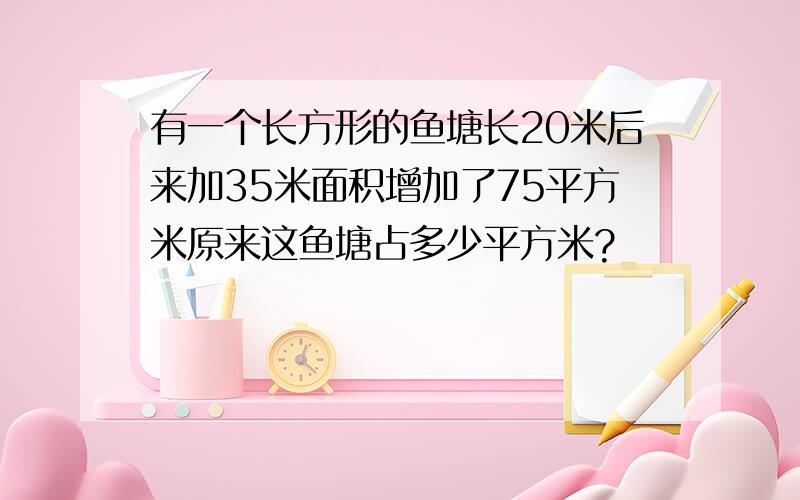 有一个长方形的鱼塘长20米后来加35米面积增加了75平方米原来这鱼塘占多少平方米?