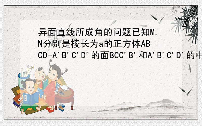 异面直线所成角的问题已知M,N分别是棱长为a的正方体ABCD-A'B'C'D'的面BCC'B'和A'B'C'D'的中心,