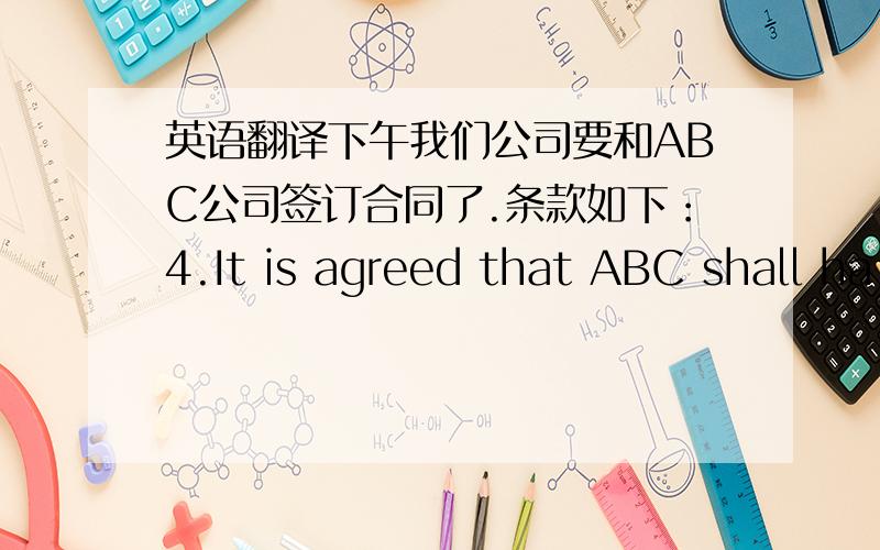 英语翻译下午我们公司要和ABC公司签订合同了.条款如下：4.It is agreed that ABC shall ha