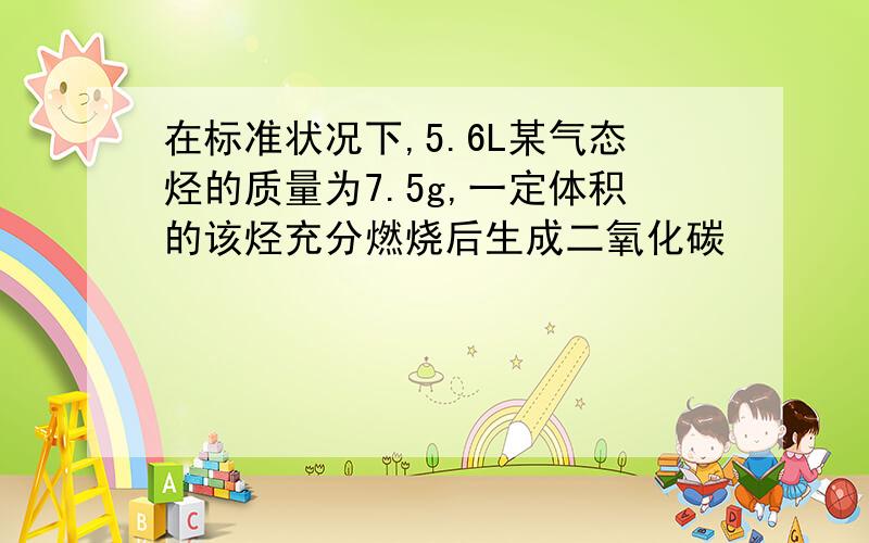 在标准状况下,5.6L某气态烃的质量为7.5g,一定体积的该烃充分燃烧后生成二氧化碳