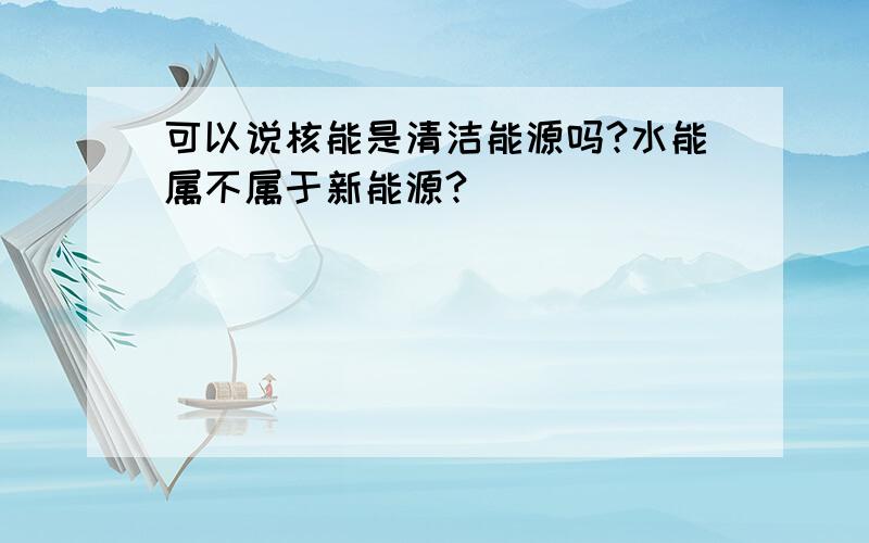 可以说核能是清洁能源吗?水能属不属于新能源?