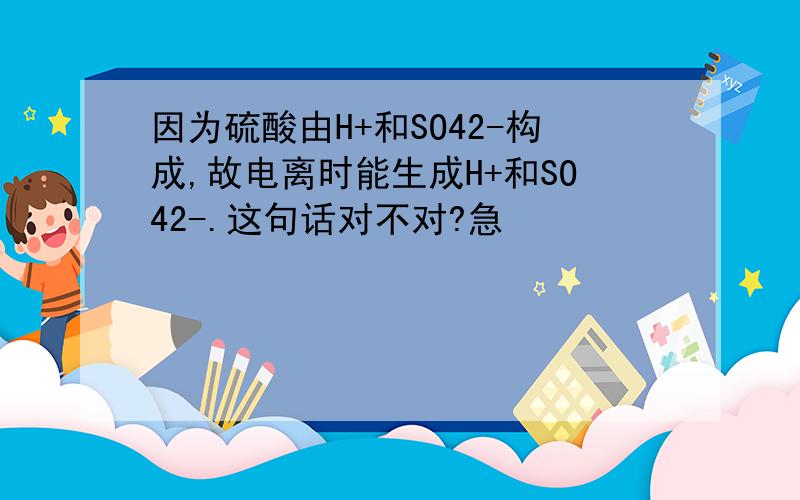 因为硫酸由H+和SO42-构成,故电离时能生成H+和SO42-.这句话对不对?急