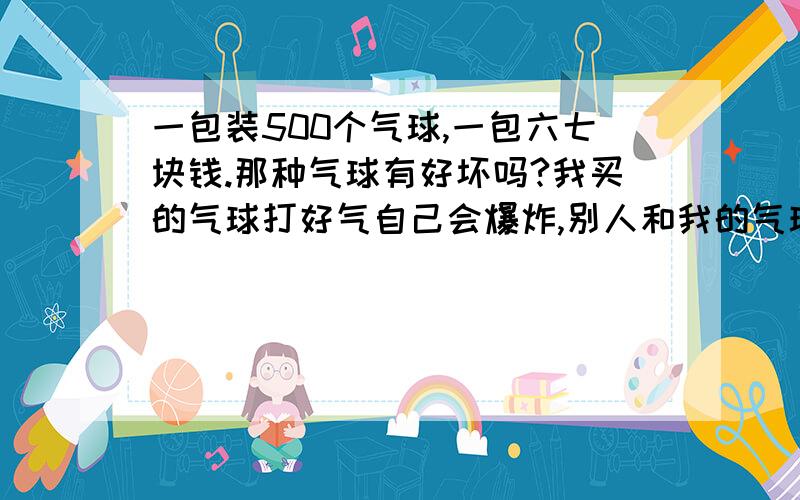 一包装500个气球,一包六七块钱.那种气球有好坏吗?我买的气球打好气自己会爆炸,别人和我的气球一样 而且打的比我大,别人