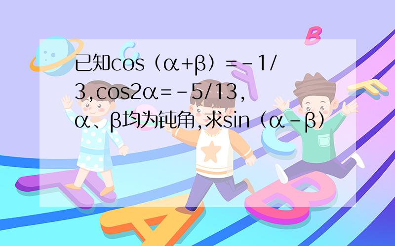 已知cos（α+β）=－1/3,cos2α=－5/13,α、β均为钝角,求sin（α－β）