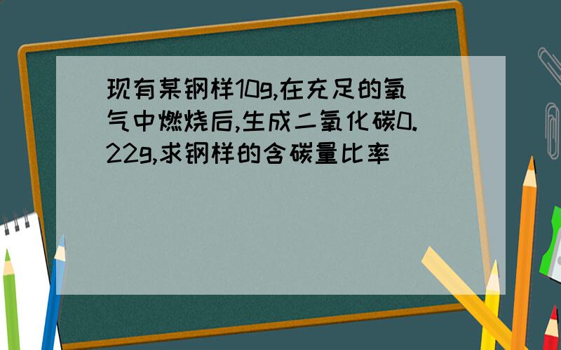 现有某钢样10g,在充足的氧气中燃烧后,生成二氧化碳0.22g,求钢样的含碳量比率