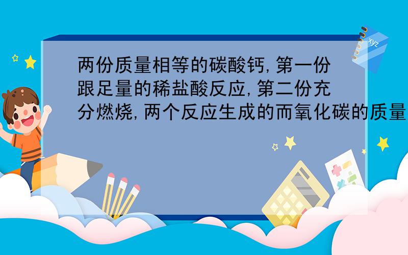 两份质量相等的碳酸钙,第一份跟足量的稀盐酸反应,第二份充分燃烧,两个反应生成的而氧化碳的质量?