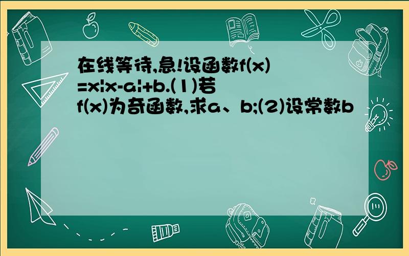 在线等待,急!设函数f(x)=x|x-a|+b.(1)若f(x)为奇函数,求a、b;(2)设常数b