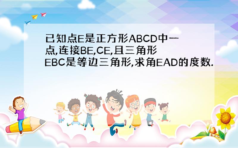 已知点E是正方形ABCD中一点,连接BE,CE,且三角形EBC是等边三角形,求角EAD的度数.