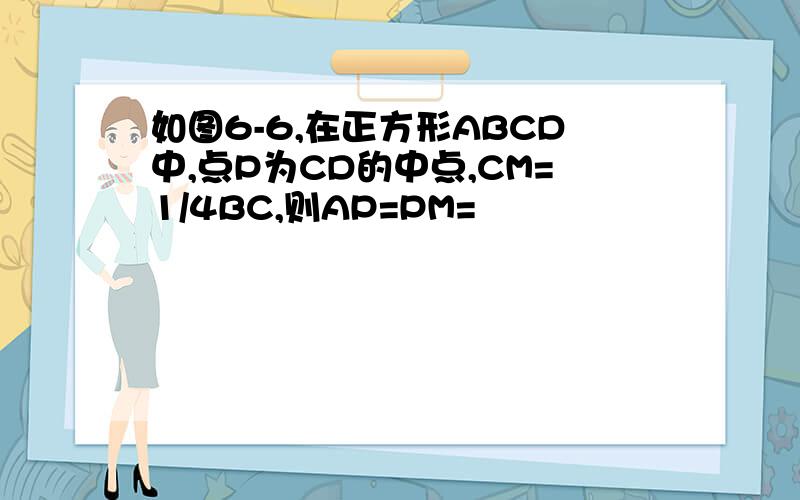 如图6-6,在正方形ABCD中,点P为CD的中点,CM=1/4BC,则AP=PM=