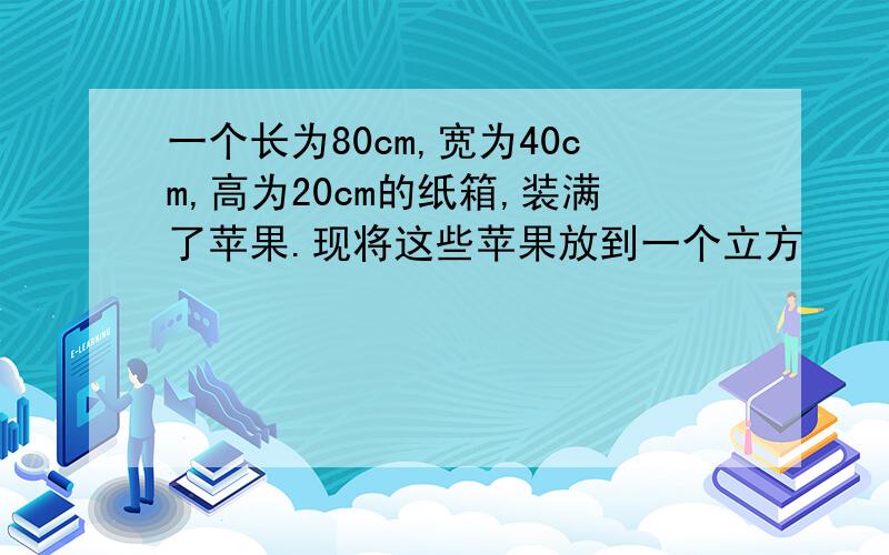 一个长为80cm,宽为40cm,高为20cm的纸箱,装满了苹果.现将这些苹果放到一个立方