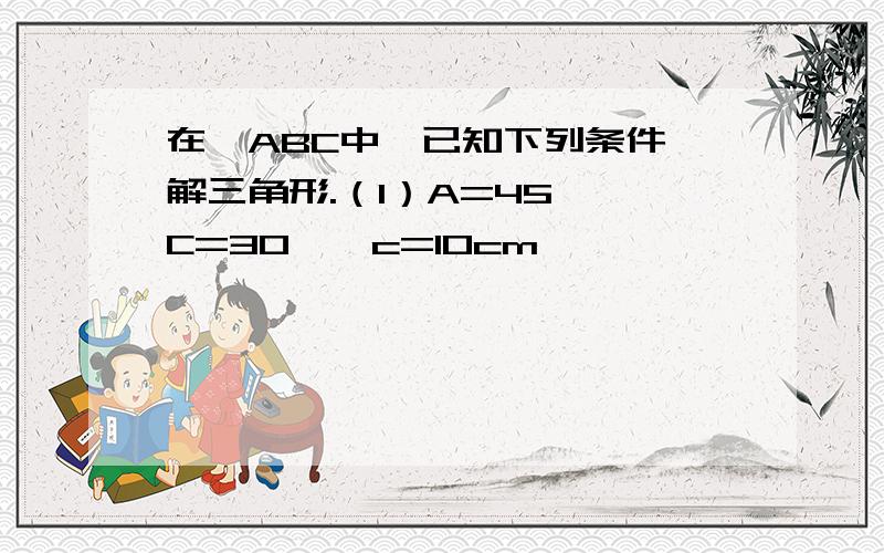 在△ABC中,已知下列条件,解三角形.（1）A=45° C=30°,c=10cm