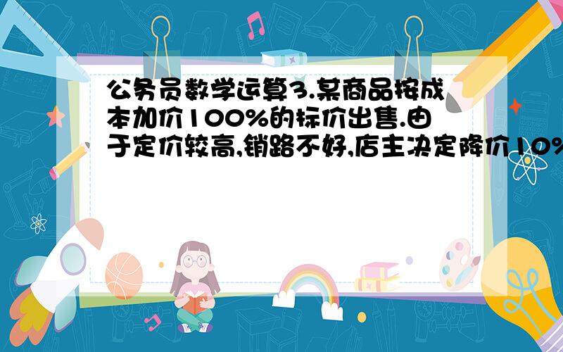 公务员数学运算3.某商品按成本加价100%的标价出售.由于定价较高,销路不好,店主决定降价10%出售,销路还是不太好,于