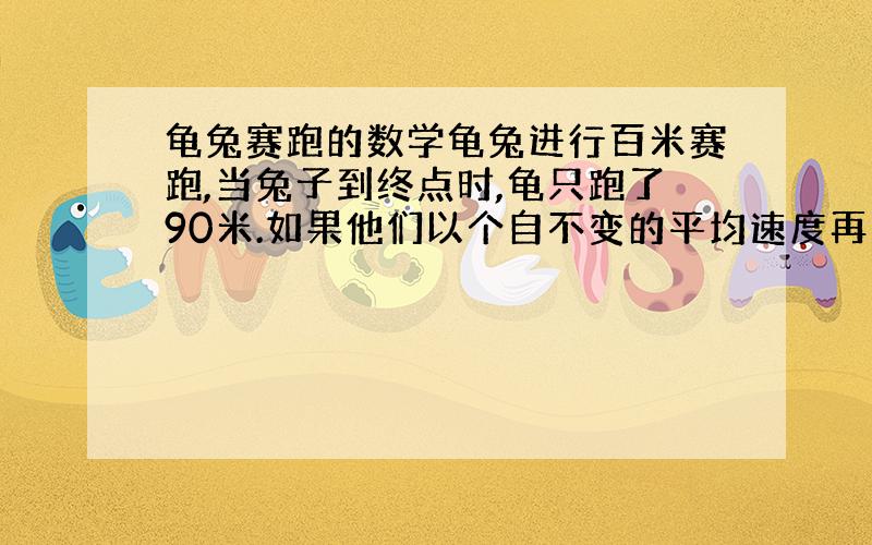 龟兔赛跑的数学龟兔进行百米赛跑,当兔子到终点时,龟只跑了90米.如果他们以个自不变的平均速度再比一次,且兔子先退10米,