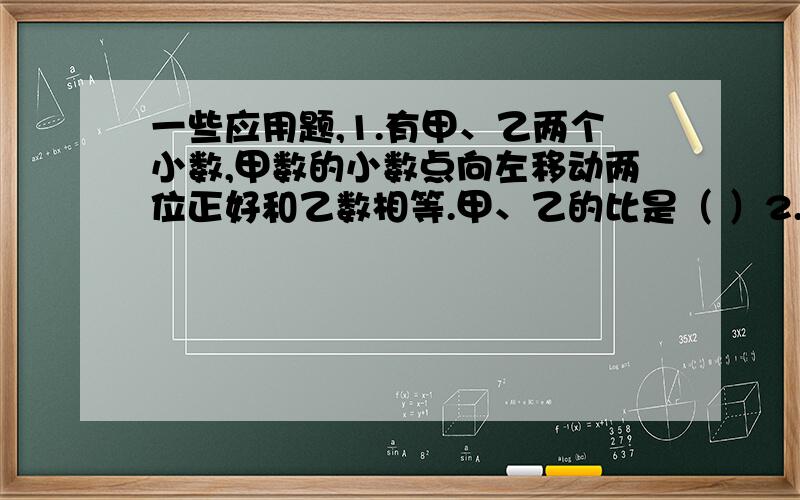 一些应用题,1.有甲、乙两个小数,甲数的小数点向左移动两位正好和乙数相等.甲、乙的比是（ ）2.已知甲、乙两数的比是2：