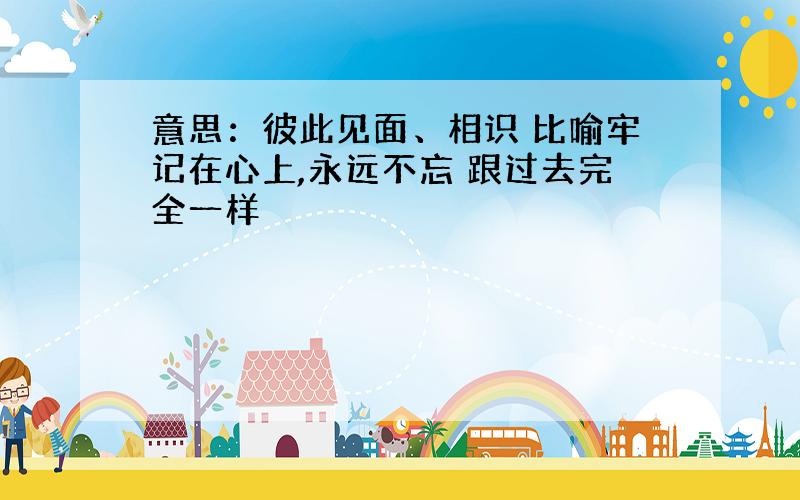 意思：彼此见面、相识 比喻牢记在心上,永远不忘 跟过去完全一样