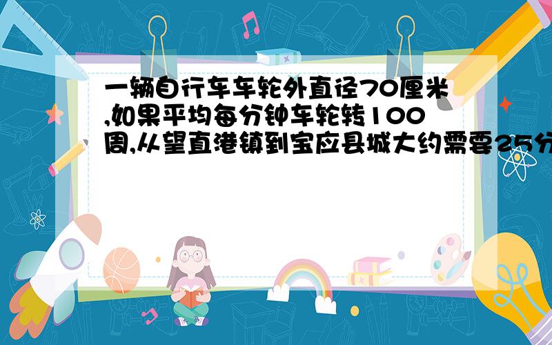 一辆自行车车轮外直径70厘米,如果平均每分钟车轮转100周,从望直港镇到宝应县城大约需要25分钟.望直港镇到宝应县城大约