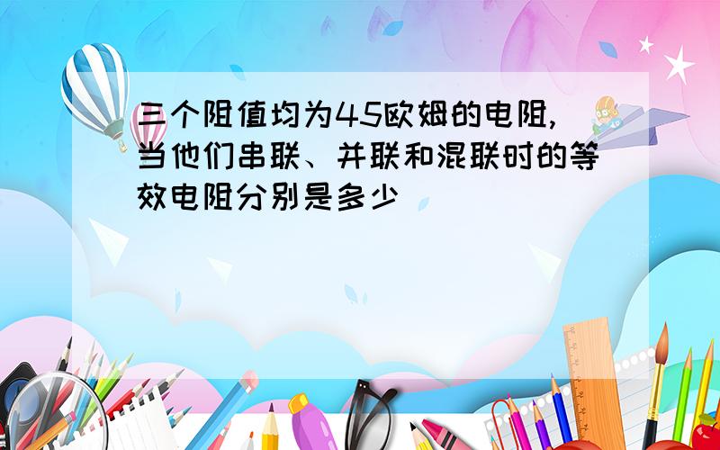 三个阻值均为45欧姆的电阻,当他们串联、并联和混联时的等效电阻分别是多少