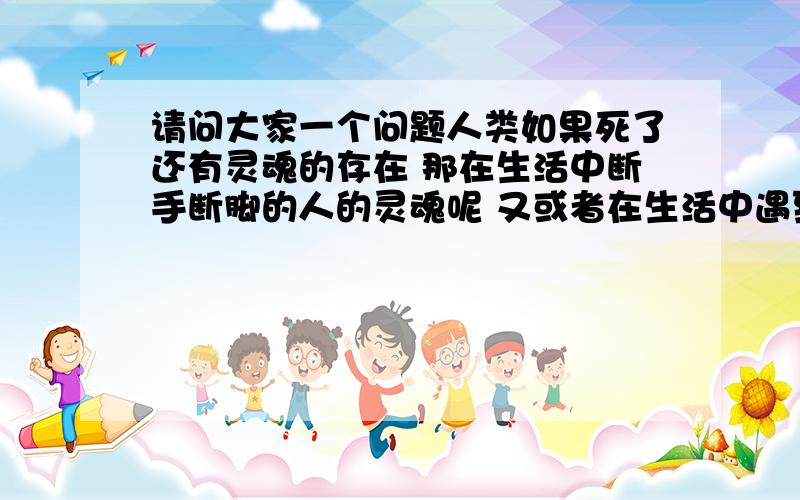 请问大家一个问题人类如果死了还有灵魂的存在 那在生活中断手断脚的人的灵魂呢 又或者在生活中遇到很大的刺激而疯掉呢 那不是