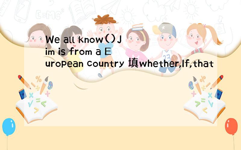 We all know()Jim is from a European country 填whether,If,that