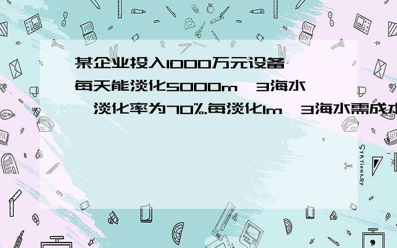 某企业投入1000万元设备,每天能淡化5000m^3海水,淡化率为70%.每淡化1m^3海水需成本1.5元,政府补贴0.