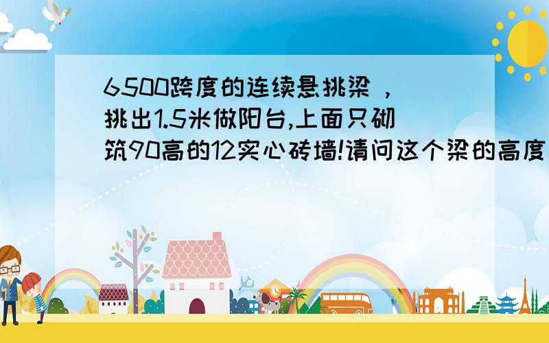 6500跨度的连续悬挑梁 ,挑出1.5米做阳台,上面只砌筑90高的12实心砖墙!请问这个梁的高度最小能取多