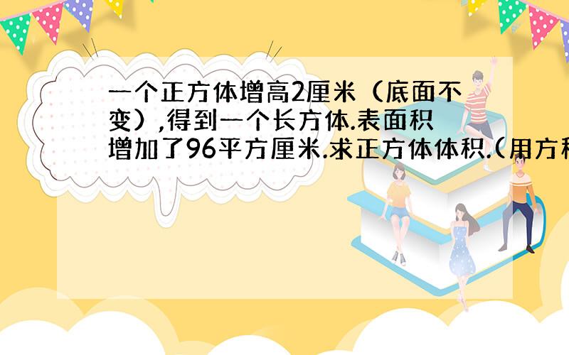 一个正方体增高2厘米（底面不变）,得到一个长方体.表面积增加了96平方厘米.求正方体体积.(用方程）