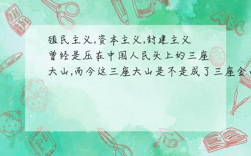 殖民主义,资本主义,封建主义曾经是压在中国人民头上的三座大山,而今这三座大山是不是成了三座金山啊?