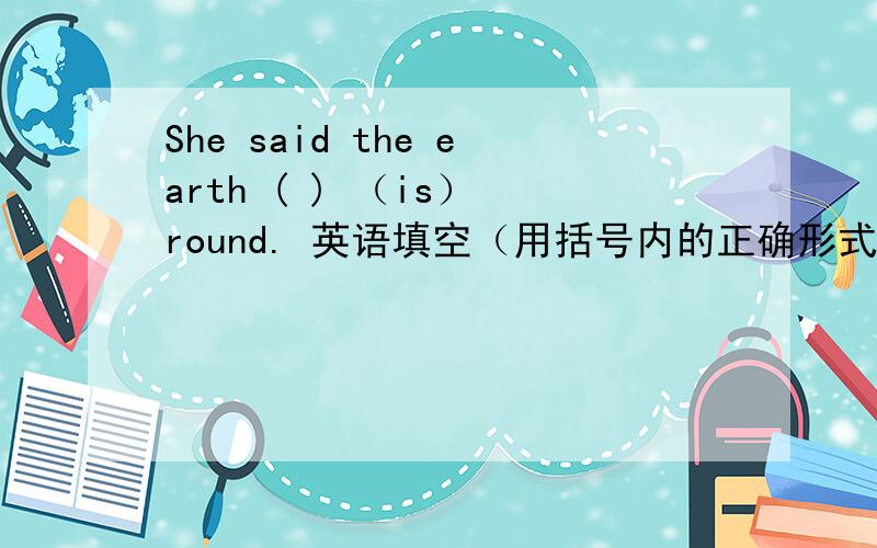 She said the earth ( ) （is） round. 英语填空（用括号内的正确形式填空）