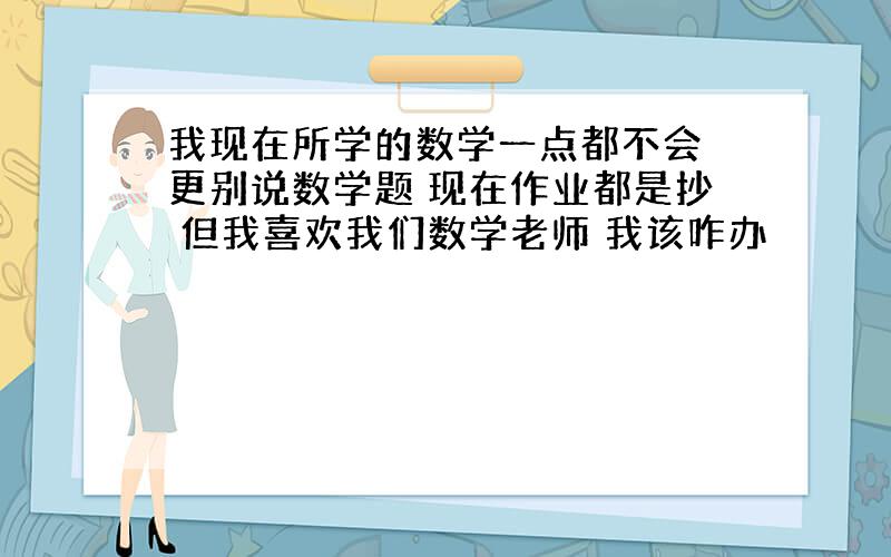 我现在所学的数学一点都不会 更别说数学题 现在作业都是抄 但我喜欢我们数学老师 我该咋办