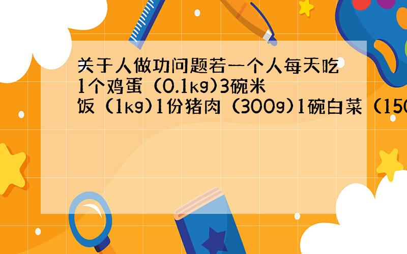 关于人做功问题若一个人每天吃1个鸡蛋（0.1kg)3碗米饭（1kg)1份猪肉（300g)1碗白菜（150g)10g青油7