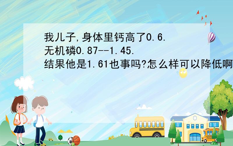 我儿子,身体里钙高了0.6.无机磷0.87--1.45.结果他是1.61也事吗?怎么样可以降低啊,他14岁.