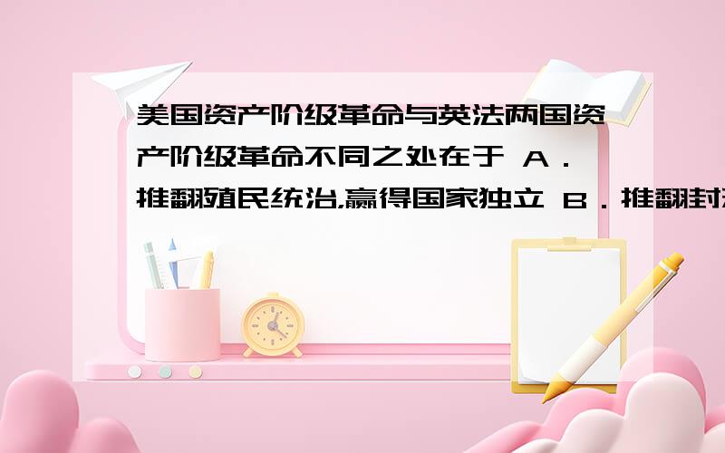 美国资产阶级革命与英法两国资产阶级革命不同之处在于 A．推翻殖民统治，赢得国家独立 B．推翻封建统治，确立君主立宪制 C