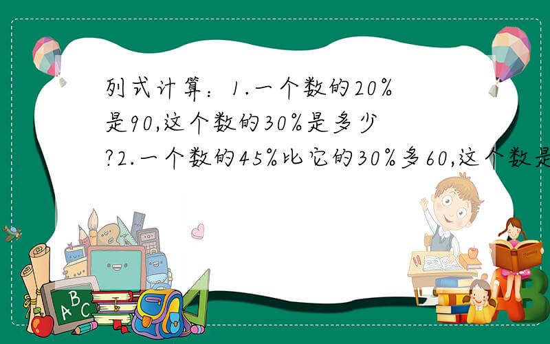 列式计算：1.一个数的20%是90,这个数的30%是多少?2.一个数的45%比它的30%多60,这个数是多少?