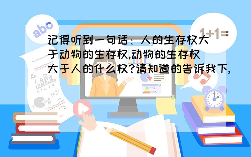 记得听到一句话：人的生存权大于动物的生存权,动物的生存权大于人的什么权?请知道的告诉我下,