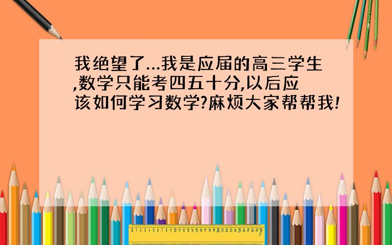 我绝望了…我是应届的高三学生,数学只能考四五十分,以后应该如何学习数学?麻烦大家帮帮我!