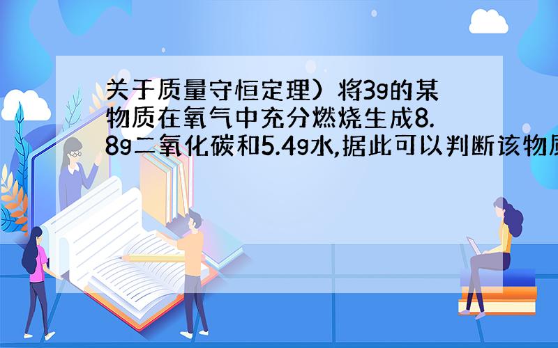 关于质量守恒定理）将3g的某物质在氧气中充分燃烧生成8.8g二氧化碳和5.4g水,据此可以判断该物质的组成中（ ）A.只