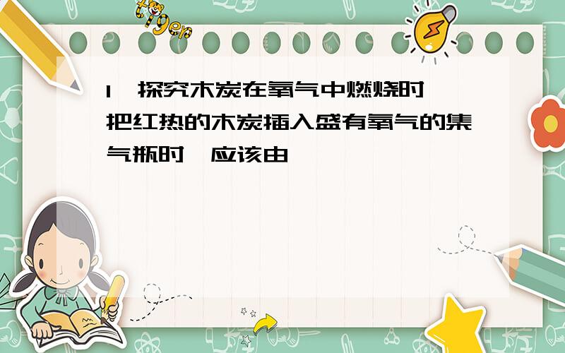 1,探究木炭在氧气中燃烧时,把红热的木炭插入盛有氧气的集气瓶时,应该由