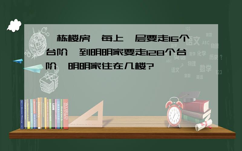 一栋楼房,每上一层要走16个台阶,到明明家要走128个台阶,明明家住在几楼?