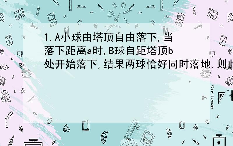 1.A小球由塔顶自由落下,当落下距离a时,B球自距塔顶b处开始落下,结果两球恰好同时落地,则此塔的高度 （ ）