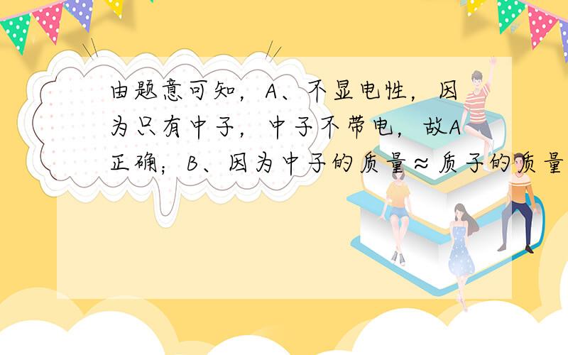 由题意可知，A、不显电性，因为只有中子，中子不带电，故A正确；B、因为中子的质量≈质子的质量，该粒子的