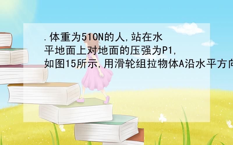 .体重为510N的人,站在水平地面上对地面的压强为P1,如图15所示,用滑轮组拉物体A沿水平方向做匀速运动,此时人对地面