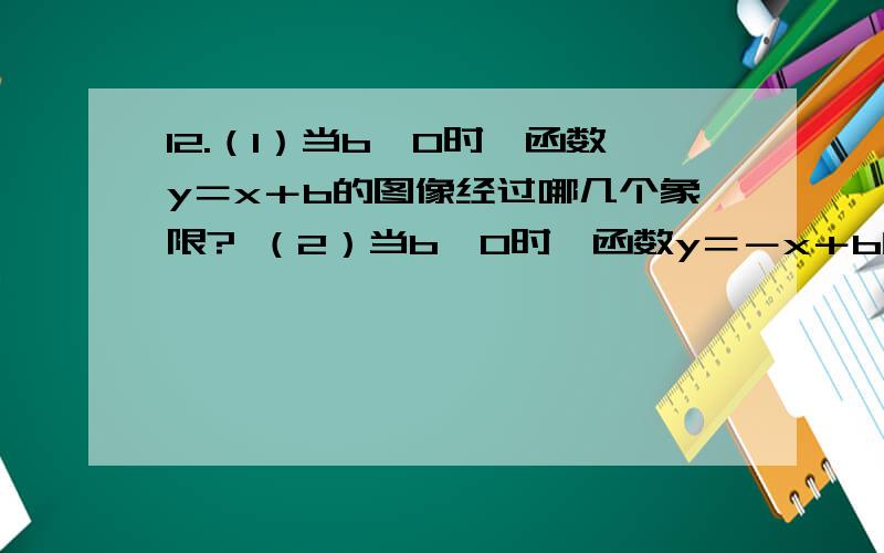 12.（1）当b＞0时,函数y＝x＋b的图像经过哪几个象限? （2）当b＜0时,函数y＝－x＋b的