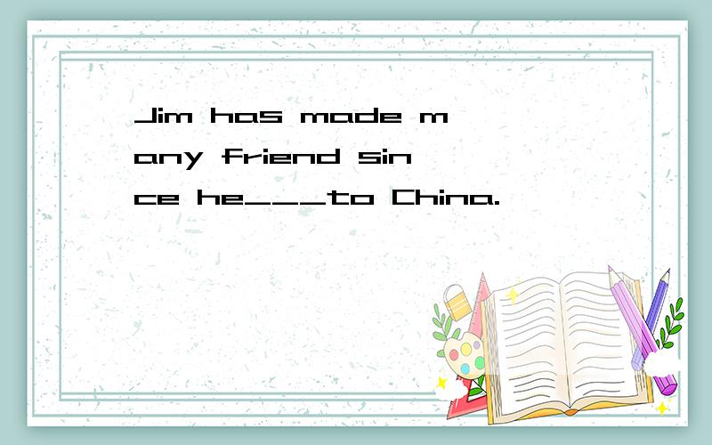 Jim has made many friend since he___to China.