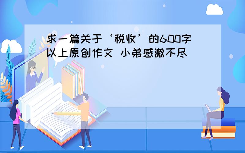 求一篇关于‘税收’的600字以上原创作文 小弟感激不尽