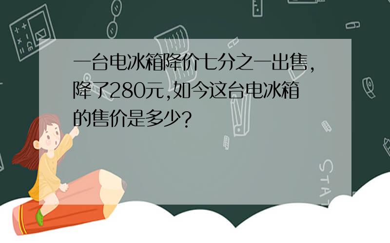 一台电冰箱降价七分之一出售,降了280元,如今这台电冰箱的售价是多少?