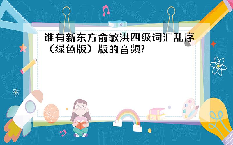 谁有新东方俞敏洪四级词汇乱序（绿色版）版的音频?