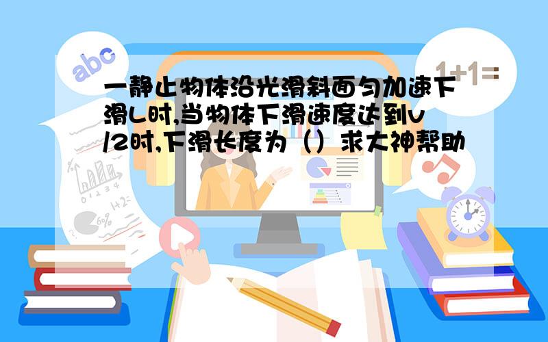 一静止物体沿光滑斜面匀加速下滑L时,当物体下滑速度达到v/2时,下滑长度为（）求大神帮助