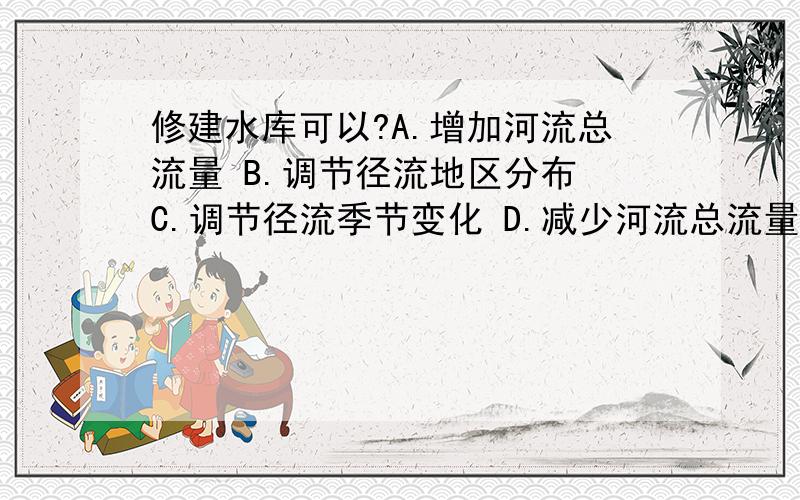 修建水库可以?A.增加河流总流量 B.调节径流地区分布 C.调节径流季节变化 D.减少河流总流量