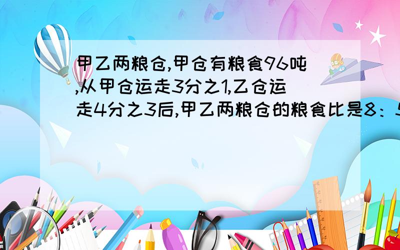 甲乙两粮仓,甲仓有粮食96吨,从甲仓运走3分之1,乙仓运走4分之3后,甲乙两粮仓的粮食比是8：5.乙仓原有粮食多少吨